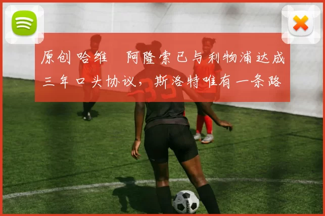 原创 哈维・阿隆索已与利物浦达成三年口头协议，斯洛特唯有一条路可 “翻盘”