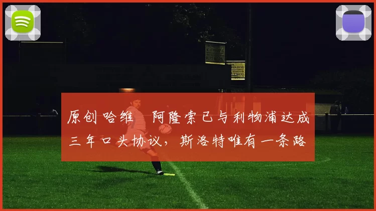 原创 哈维・阿隆索已与利物浦达成三年口头协议，斯洛特唯有一条路可 “翻盘”