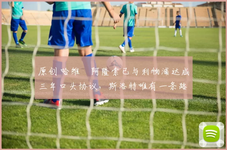 原创 哈维・阿隆索已与利物浦达成三年口头协议，斯洛特唯有一条路可 “翻盘”