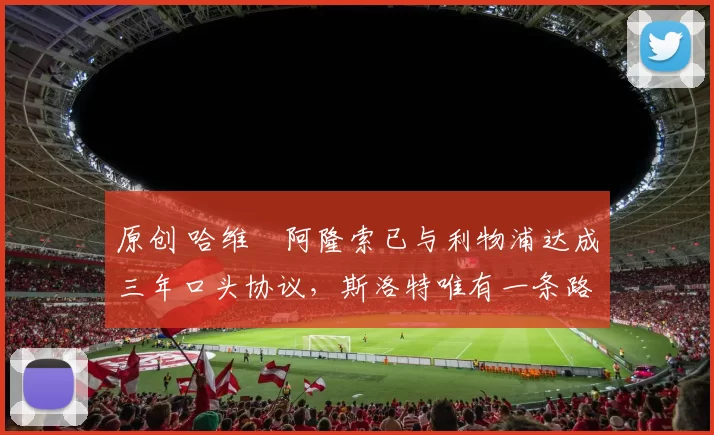 原创 哈维・阿隆索已与利物浦达成三年口头协议，斯洛特唯有一条路可 “翻盘”