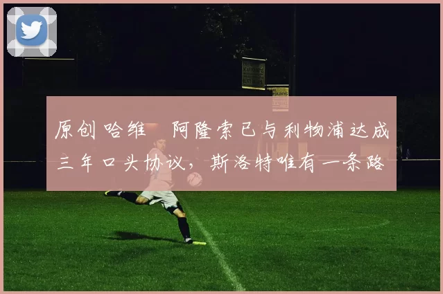 原创 哈维・阿隆索已与利物浦达成三年口头协议，斯洛特唯有一条路可 “翻盘”