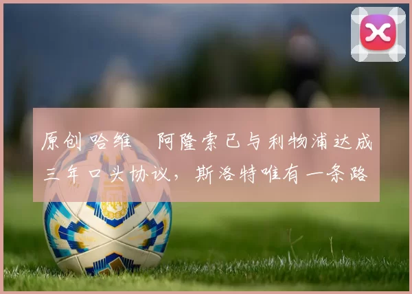 原创 哈维・阿隆索已与利物浦达成三年口头协议，斯洛特唯有一条路可 “翻盘”