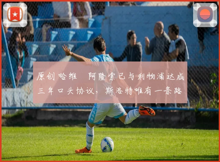 原创 哈维・阿隆索已与利物浦达成三年口头协议，斯洛特唯有一条路可 “翻盘”