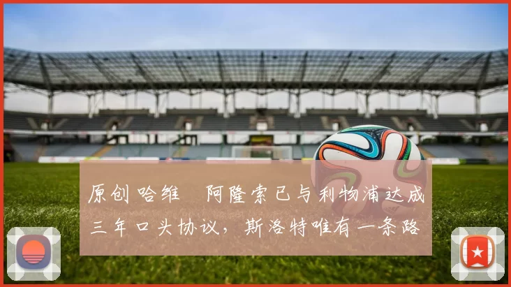 原创 哈维・阿隆索已与利物浦达成三年口头协议，斯洛特唯有一条路可 “翻盘”