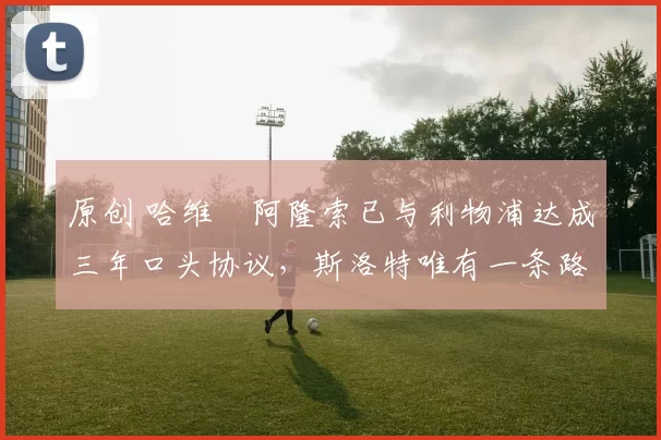 原创 哈维・阿隆索已与利物浦达成三年口头协议，斯洛特唯有一条路可 “翻盘”