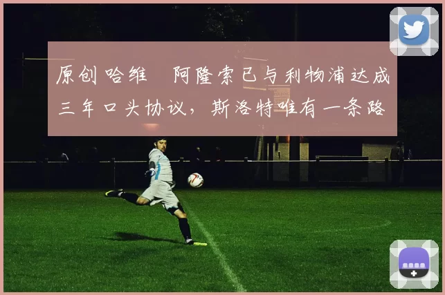 原创 哈维・阿隆索已与利物浦达成三年口头协议，斯洛特唯有一条路可 “翻盘”