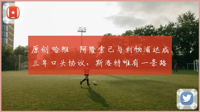 原创 哈维・阿隆索已与利物浦达成三年口头协议，斯洛特唯有一条路可 “翻盘”