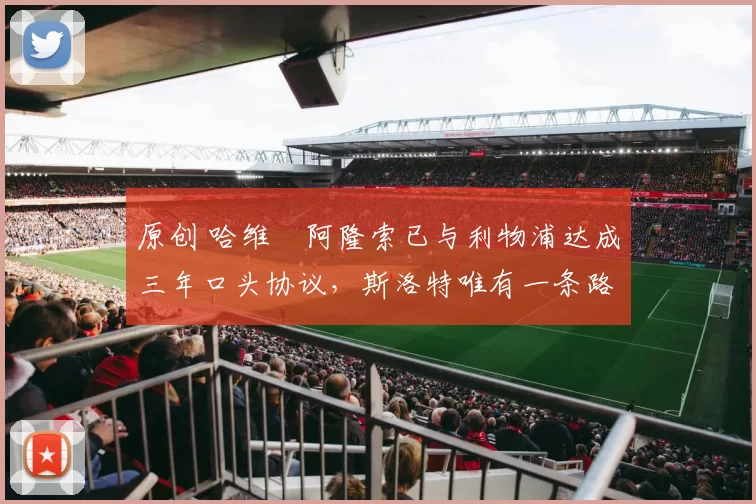 原创 哈维・阿隆索已与利物浦达成三年口头协议，斯洛特唯有一条路可 “翻盘”