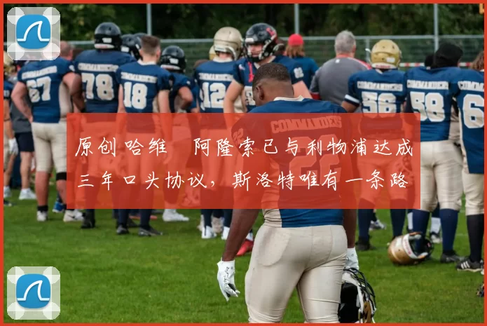 原创 哈维・阿隆索已与利物浦达成三年口头协议,斯洛特唯有一条路可 “翻盘”