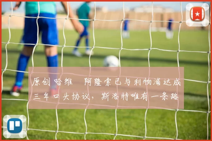 原创 哈维・阿隆索已与利物浦达成三年口头协议，斯洛特唯有一条路可 “翻盘”