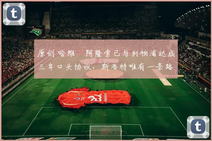 原创 哈维・阿隆索已与利物浦达成三年口头协议，斯洛特唯有一条路可 “翻盘”