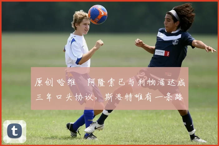 原创 哈维・阿隆索已与利物浦达成三年口头协议，斯洛特唯有一条路可 “翻盘”