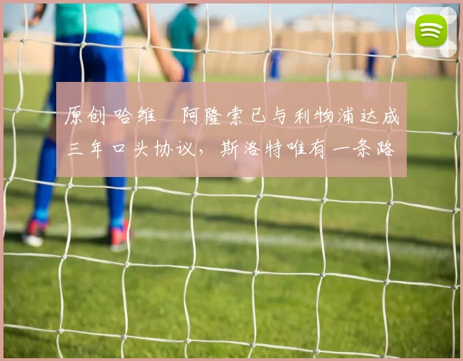 原创 哈维・阿隆索已与利物浦达成三年口头协议，斯洛特唯有一条路可 “翻盘”