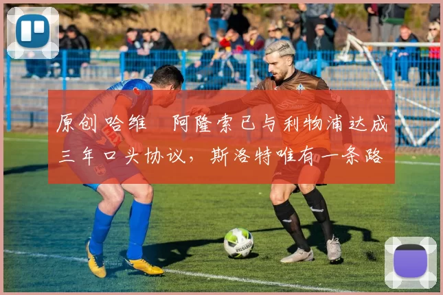 原创 哈维・阿隆索已与利物浦达成三年口头协议，斯洛特唯有一条路可 “翻盘”