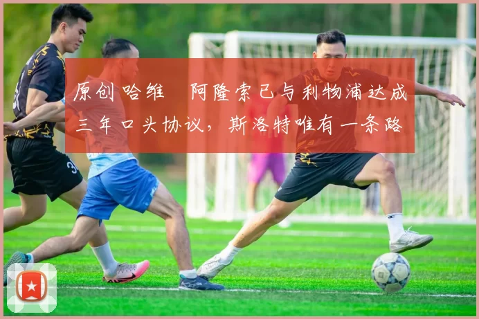 原创 哈维・阿隆索已与利物浦达成三年口头协议，斯洛特唯有一条路可 “翻盘”