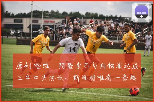 原创 哈维・阿隆索已与利物浦达成三年口头协议，斯洛特唯有一条路可 “翻盘”