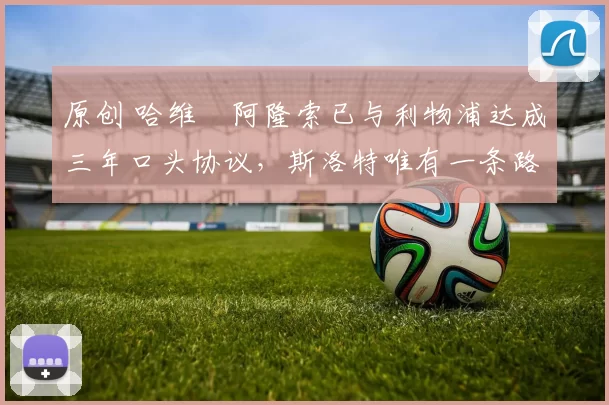 原创 哈维・阿隆索已与利物浦达成三年口头协议，斯洛特唯有一条路可 “翻盘”