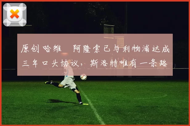 原创 哈维・阿隆索已与利物浦达成三年口头协议，斯洛特唯有一条路可 “翻盘”