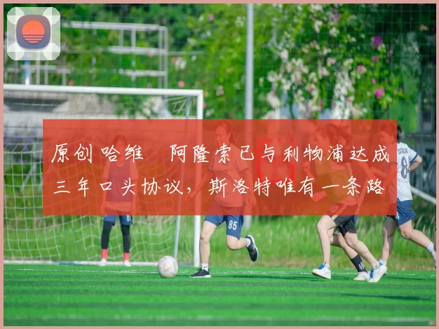 原创 哈维・阿隆索已与利物浦达成三年口头协议，斯洛特唯有一条路可 “翻盘”