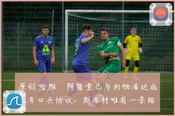 原创 哈维・阿隆索已与利物浦达成三年口头协议，斯洛特唯有一条路可 “翻盘”