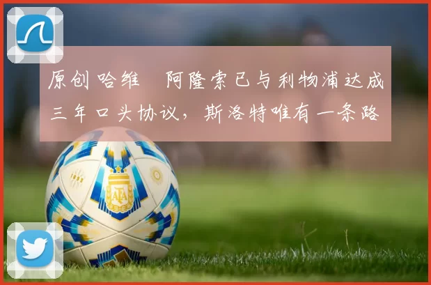 原创 哈维・阿隆索已与利物浦达成三年口头协议，斯洛特唯有一条路可 “翻盘”