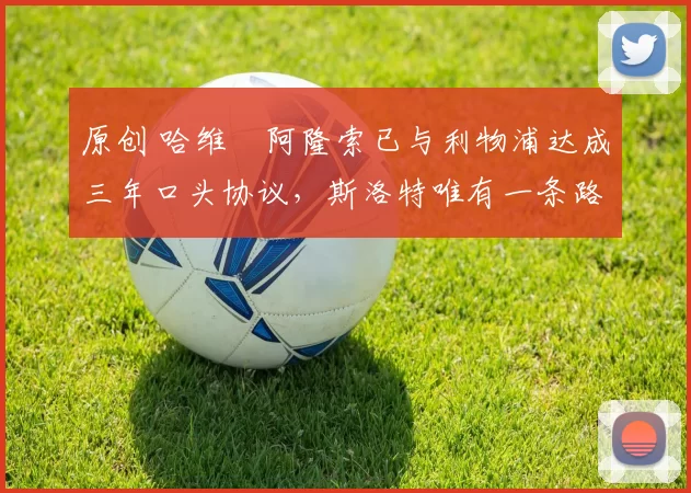 原创 哈维・阿隆索已与利物浦达成三年口头协议，斯洛特唯有一条路可 “翻盘”