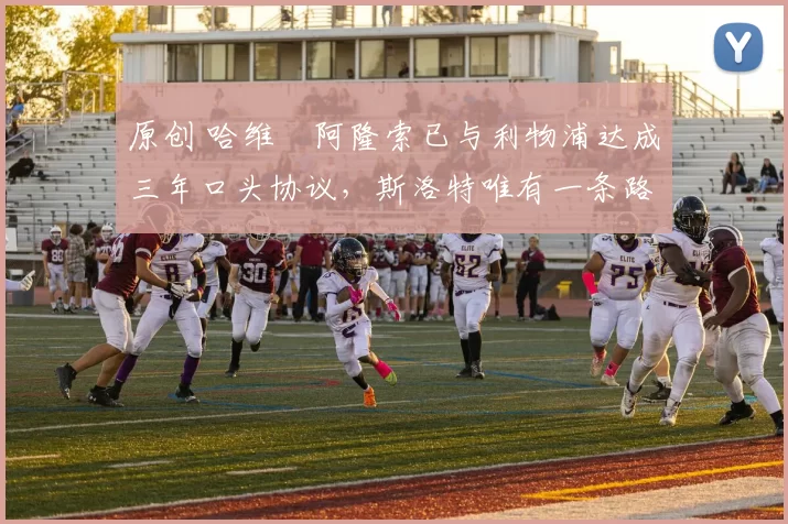 原创 哈维・阿隆索已与利物浦达成三年口头协议，斯洛特唯有一条路可 “翻盘”