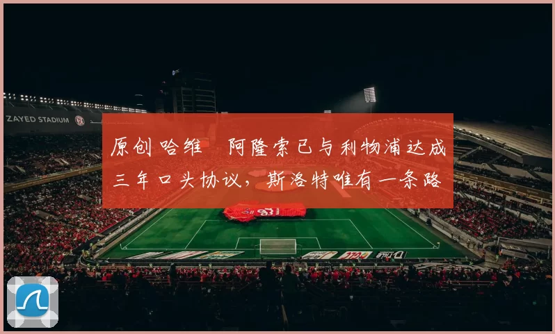 原创 哈维・阿隆索已与利物浦达成三年口头协议，斯洛特唯有一条路可 “翻盘”