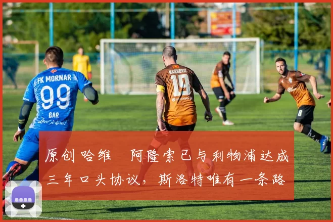 原创 哈维・阿隆索已与利物浦达成三年口头协议，斯洛特唯有一条路可 “翻盘”