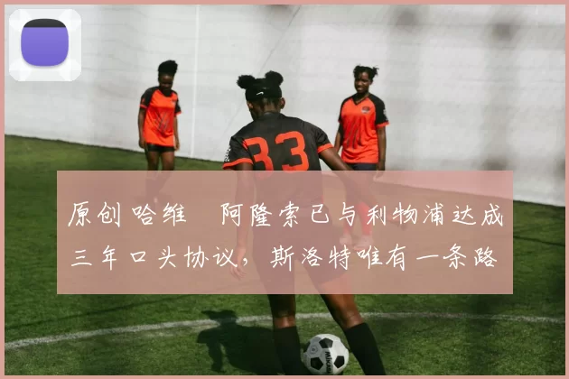 原创 哈维・阿隆索已与利物浦达成三年口头协议，斯洛特唯有一条路可 “翻盘”