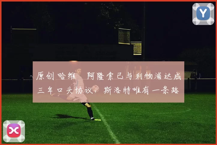 原创 哈维・阿隆索已与利物浦达成三年口头协议，斯洛特唯有一条路可 “翻盘”