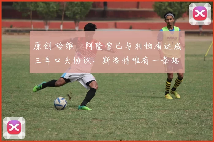原创 哈维・阿隆索已与利物浦达成三年口头协议，斯洛特唯有一条路可 “翻盘”