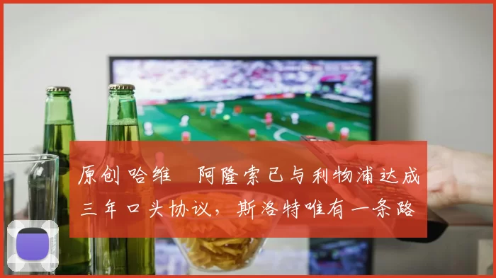 原创 哈维・阿隆索已与利物浦达成三年口头协议，斯洛特唯有一条路可 “翻盘”