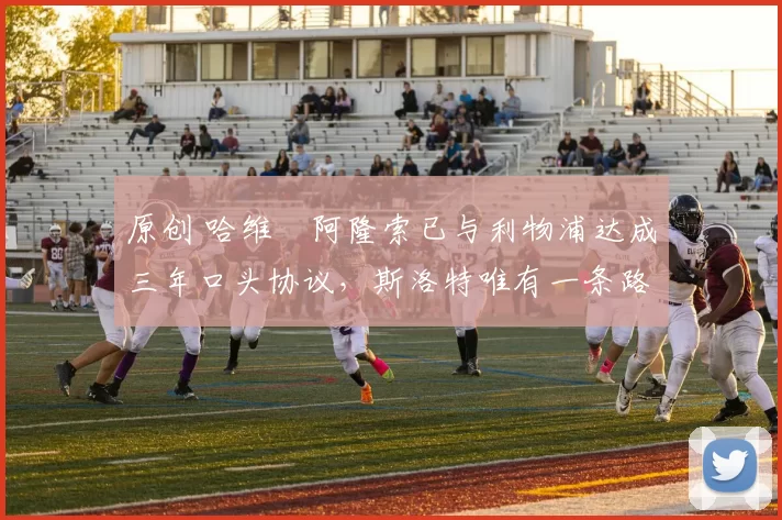 原创 哈维・阿隆索已与利物浦达成三年口头协议，斯洛特唯有一条路可 “翻盘”