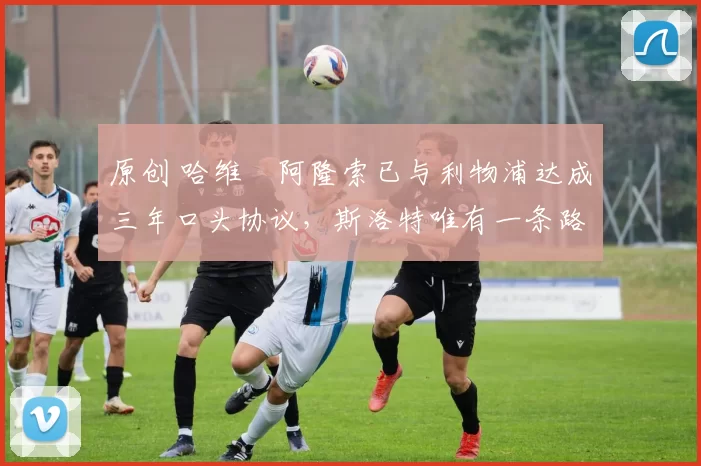 原创 哈维・阿隆索已与利物浦达成三年口头协议,斯洛特唯有一条路可 “翻盘”