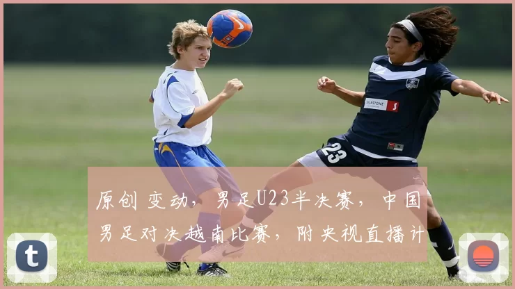 原创 变动，男足U23半决赛，中国男足对决越南比赛，附央视直播计划
