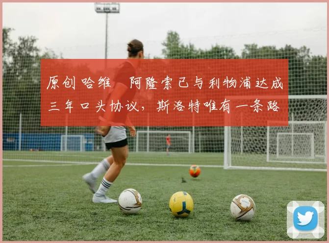 原创 哈维・阿隆索已与利物浦达成三年口头协议，斯洛特唯有一条路可 “翻盘”