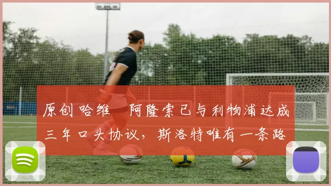 原创 哈维・阿隆索已与利物浦达成三年口头协议，斯洛特唯有一条路可 “翻盘”