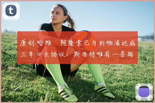 原创 哈维・阿隆索已与利物浦达成三年口头协议，斯洛特唯有一条路可 “翻盘”