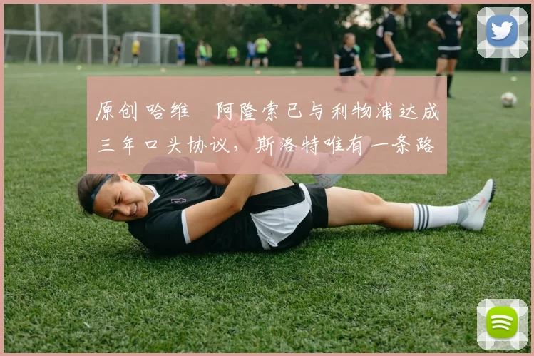 原创 哈维・阿隆索已与利物浦达成三年口头协议，斯洛特唯有一条路可 “翻盘”