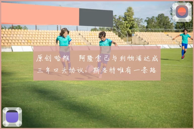 原创 哈维・阿隆索已与利物浦达成三年口头协议，斯洛特唯有一条路可 “翻盘”