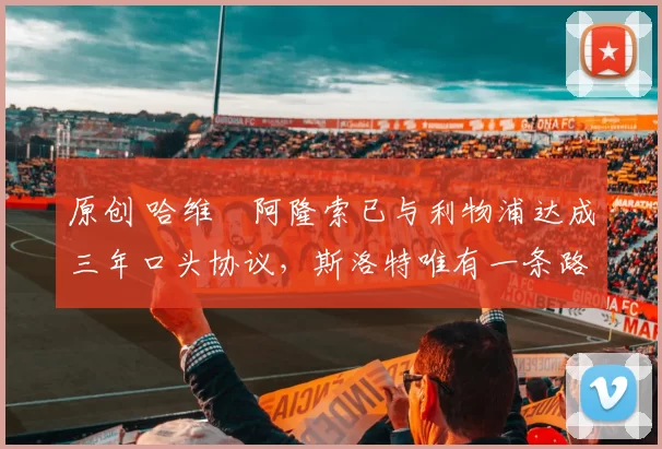 原创 哈维・阿隆索已与利物浦达成三年口头协议，斯洛特唯有一条路可 “翻盘”
