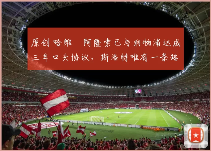 原创 哈维・阿隆索已与利物浦达成三年口头协议，斯洛特唯有一条路可 “翻盘”