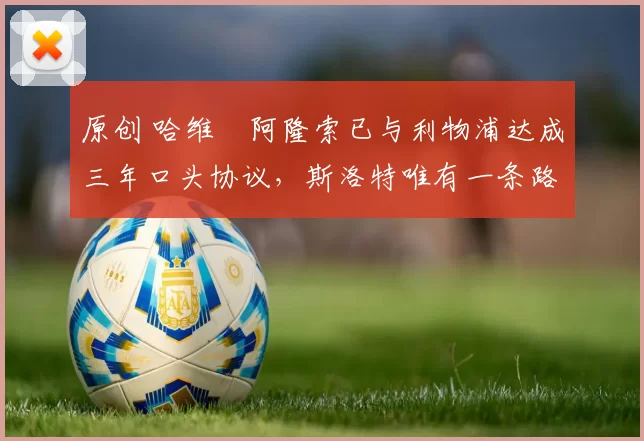 原创 哈维・阿隆索已与利物浦达成三年口头协议，斯洛特唯有一条路可 “翻盘”