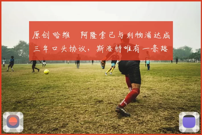 原创 哈维・阿隆索已与利物浦达成三年口头协议，斯洛特唯有一条路可 “翻盘”