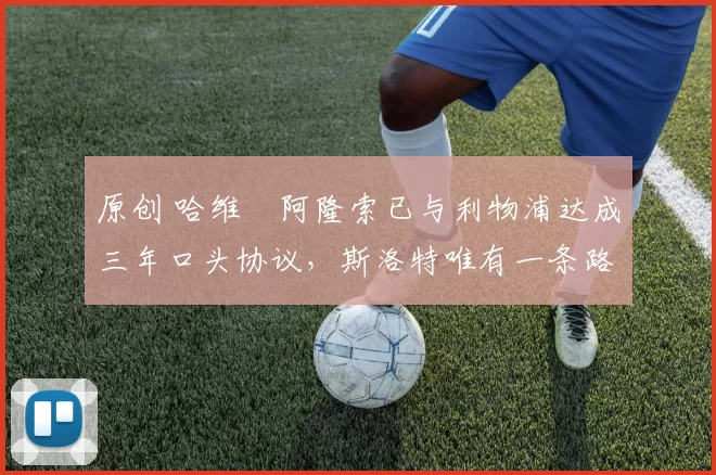 原创 哈维・阿隆索已与利物浦达成三年口头协议，斯洛特唯有一条路可 “翻盘”