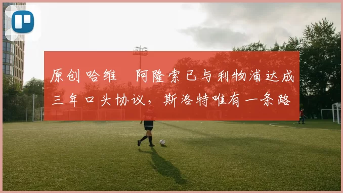 原创 哈维・阿隆索已与利物浦达成三年口头协议，斯洛特唯有一条路可 “翻盘”