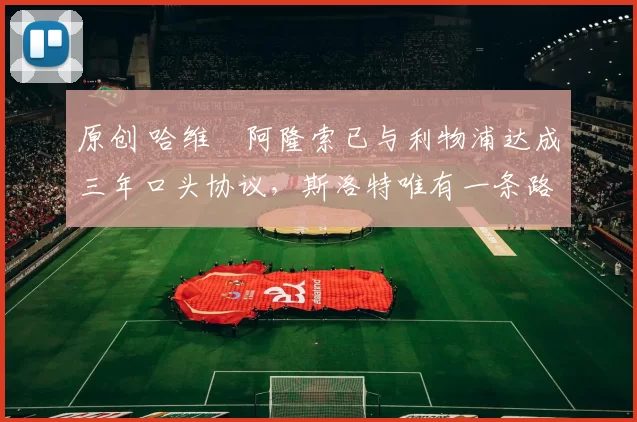 原创 哈维・阿隆索已与利物浦达成三年口头协议，斯洛特唯有一条路可 “翻盘”