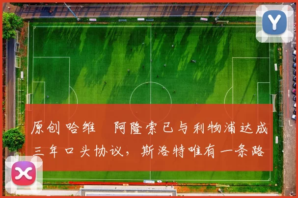 原创 哈维・阿隆索已与利物浦达成三年口头协议，斯洛特唯有一条路可 “翻盘”