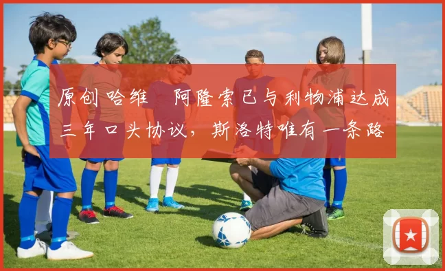 原创 哈维・阿隆索已与利物浦达成三年口头协议，斯洛特唯有一条路可 “翻盘”